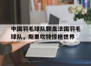 开云官网-关于中国羽毛球队翻盘法国羽毛球队，斯里坎特惊艳世界的信息